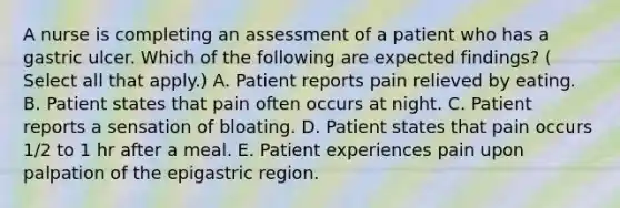 A nurse is completing an assessment of a patient who has a gastric ulcer. Which of the following are expected findings? ( Select all that apply.) A. Patient reports pain relieved by eating. B. Patient states that pain often occurs at night. C. Patient reports a sensation of bloating. D. Patient states that pain occurs 1/2 to 1 hr after a meal. E. Patient experiences pain upon palpation of the epigastric region.