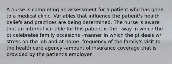 A nurse is completing an assessment for a patient who has gone to a medical clinic. Variables that influence the patient's health beliefs and practices are being determined. The nurse is aware that an internal variable for this patient is the: -way in which the pt celebrates family occasions -manner in which the pt deals w/ stress on the job and at home -frequency of the family's visit to the health care agency -amount of insurance coverage that is provided by the patient's employer