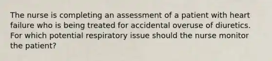 The nurse is completing an assessment of a patient with heart failure who is being treated for accidental overuse of diuretics. For which potential respiratory issue should the nurse monitor the patient?