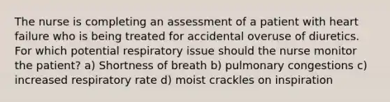 The nurse is completing an assessment of a patient with heart failure who is being treated for accidental overuse of diuretics. For which potential respiratory issue should the nurse monitor the patient? a) Shortness of breath b) pulmonary congestions c) increased respiratory rate d) moist crackles on inspiration