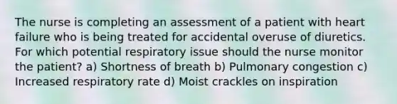 The nurse is completing an assessment of a patient with heart failure who is being treated for accidental overuse of diuretics. For which potential respiratory issue should the nurse monitor the patient? a) Shortness of breath b) Pulmonary congestion c) Increased respiratory rate d) Moist crackles on inspiration