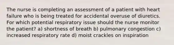 The nurse is completing an assessment of a patient with heart failure who is being treated for accidental overuse of diuretics. For which potential respiratory issue should the nurse monitor the patient? a) shortness of breath b) pulmonary congestion c) increased respiratory rate d) moist crackles on inspiration