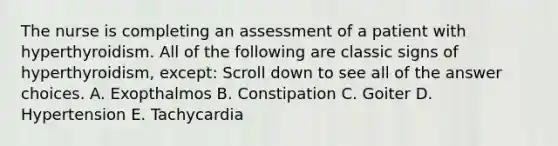 The nurse is completing an assessment of a patient with hyperthyroidism. All of the following are classic signs of hyperthyroidism, except: Scroll down to see all of the answer choices. A. Exopthalmos B. Constipation C. Goiter D. Hypertension E. Tachycardia