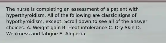 The nurse is completing an assessment of a patient with hyperthyroidism. All of the following are classic signs of hypothyroidism, except: Scroll down to see all of the answer choices. A. Weight gain B. Heat intolerance C. Dry Skin D. Weakness and fatigue E. Alopecia