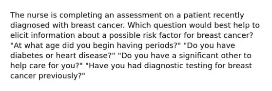 The nurse is completing an assessment on a patient recently diagnosed with breast cancer. Which question would best help to elicit information about a possible risk factor for breast cancer? "At what age did you begin having periods?" "Do you have diabetes or heart disease?" "Do you have a significant other to help care for you?" "Have you had diagnostic testing for breast cancer previously?"