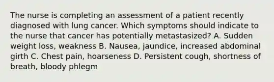 The nurse is completing an assessment of a patient recently diagnosed with lung cancer. Which symptoms should indicate to the nurse that cancer has potentially metastasized? A. Sudden weight loss, weakness B. Nausea, jaundice, increased abdominal girth C. Chest pain, hoarseness D. Persistent cough, shortness of breath, bloody phlegm