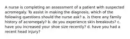 A nurse is completing an assessment of a patient with suspected acromegaly. To assist in making the diagnosis, which of the following questions should the nurse ask? a. is there any family history of acromegaly? b. do you experience skin breakouts? c. have you increased your shoe size recently? d. have you had a recent head injury?