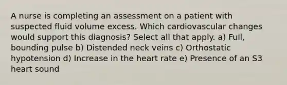 A nurse is completing an assessment on a patient with suspected fluid volume excess. Which cardiovascular changes would support this diagnosis? Select all that apply. a) Full, bounding pulse b) Distended neck veins c) Orthostatic hypotension d) Increase in the heart rate e) Presence of an S3 heart sound