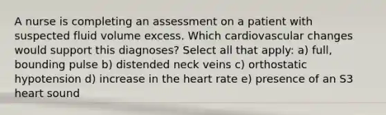 A nurse is completing an assessment on a patient with suspected fluid volume excess. Which cardiovascular changes would support this diagnoses? Select all that apply: a) full, bounding pulse b) distended neck veins c) orthostatic hypotension d) increase in the heart rate e) presence of an S3 heart sound