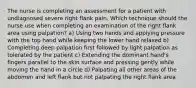 The nurse is completing an assessment for a patient with undiagnosed severe right flank pain. Which technique should the nurse use when completing an examination of the right flank area using palpation? a) Using two hands and applying pressure with the top hand while keeping the lower hand relaxed b) Completing deep palpation first followed by light palpation as tolerated by the patient c) Extending the dominant hand's fingers parallel to the skin surface and pressing gently while moving the hand in a circle d) Palpating all other areas of the abdomen and left flank but not palpating the right flank area