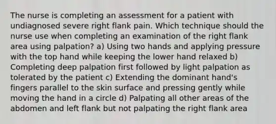 The nurse is completing an assessment for a patient with undiagnosed severe right flank pain. Which technique should the nurse use when completing an examination of the right flank area using palpation? a) Using two hands and applying pressure with the top hand while keeping the lower hand relaxed b) Completing deep palpation first followed by light palpation as tolerated by the patient c) Extending the dominant hand's fingers parallel to the skin surface and pressing gently while moving the hand in a circle d) Palpating all other areas of the abdomen and left flank but not palpating the right flank area