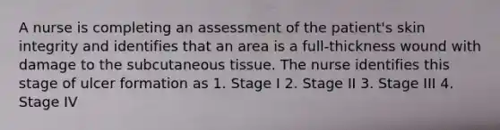 A nurse is completing an assessment of the patient's skin integrity and identifies that an area is a full-thickness wound with damage to the subcutaneous tissue. The nurse identifies this stage of ulcer formation as 1. Stage I 2. Stage II 3. Stage III 4. Stage IV