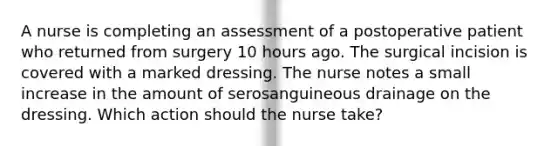 A nurse is completing an assessment of a postoperative patient who returned from surgery 10 hours ago. The surgical incision is covered with a marked dressing. The nurse notes a small increase in the amount of serosanguineous drainage on the dressing. Which action should the nurse take?