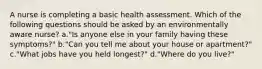 A nurse is completing a basic health assessment. Which of the following questions should be asked by an environmentally aware nurse? a."Is anyone else in your family having these symptoms?" b."Can you tell me about your house or apartment?" c."What jobs have you held longest?" d."Where do you live?"