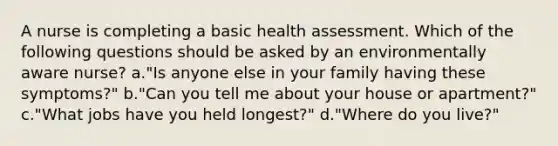 A nurse is completing a basic health assessment. Which of the following questions should be asked by an environmentally aware nurse? a."Is anyone else in your family having these symptoms?" b."Can you tell me about your house or apartment?" c."What jobs have you held longest?" d."Where do you live?"