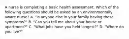 A nurse is completing a basic health assessment. Which of the following questions should be asked by an environmentally aware nurse? A. "Is anyone else in your family having these symptoms?" B. "Can you tell me about your house or apartment?" C. "What jobs have you held longest?" D. "Where do you live?"