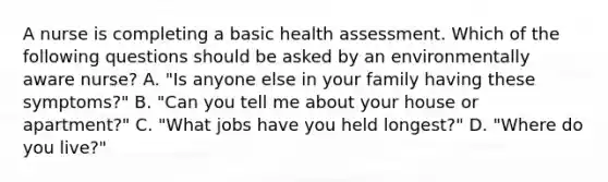 A nurse is completing a basic health assessment. Which of the following questions should be asked by an environmentally aware nurse? A. "Is anyone else in your family having these symptoms?" B. "Can you tell me about your house or apartment?" C. "What jobs have you held longest?" D. "Where do you live?"