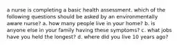 a nurse is completing a basic health assessment. which of the following questions should be asked by an environmentally aware nurse? a. how many people live in your home? b. is anyone else in your family having these symptoms? c. what jobs have you held the longest? d. where did you live 10 years ago?