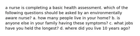 a nurse is completing a basic health assessment. which of the following questions should be asked by an environmentally aware nurse? a. how many people live in your home? b. is anyone else in your family having these symptoms? c. what jobs have you held the longest? d. where did you live 10 years ago?