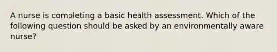 A nurse is completing a basic health assessment. Which of the following question should be asked by an environmentally aware nurse?