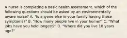 A nurse is completing a basic health assessment. Which of the following questions should be asked by an environmentally aware nurse? A. "Is anyone else in your family having these symptoms?" B. "How many people live in your home?" C. "What jobs have you held longest?" D. "Where did you live 10 years ago?"