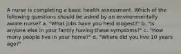 A nurse is completing a basic health assessment. Which of the following questions should be asked by an environmentally aware nurse? a. "What jobs have you held longest?" b. "Is anyone else in your family having these symptoms?" c. "How many people live in your home?" d. "Where did you live 10 years ago?"