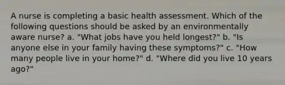 A nurse is completing a basic health assessment. Which of the following questions should be asked by an environmentally aware nurse? a. "What jobs have you held longest?" b. "Is anyone else in your family having these symptoms?" c. "How many people live in your home?" d. "Where did you live 10 years ago?"