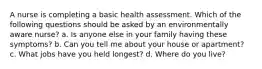 A nurse is completing a basic health assessment. Which of the following questions should be asked by an environmentally aware nurse? a. Is anyone else in your family having these symptoms? b. Can you tell me about your house or apartment? c. What jobs have you held longest? d. Where do you live?