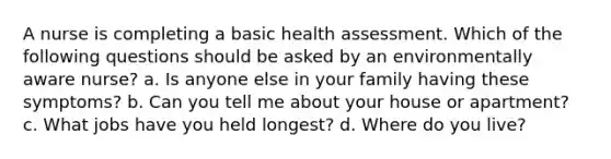 A nurse is completing a basic health assessment. Which of the following questions should be asked by an environmentally aware nurse? a. Is anyone else in your family having these symptoms? b. Can you tell me about your house or apartment? c. What jobs have you held longest? d. Where do you live?