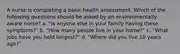 A nurse is completing a basic health assessment. Which of the following questions should be asked by an environmentally aware nurse? a. "Is anyone else in your family having these symptoms?" b. "How many people live in your home?" c. "What jobs have you held longest?" d. "Where did you live 10 years ago?"