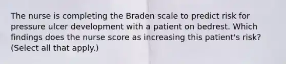 The nurse is completing the Braden scale to predict risk for pressure ulcer development with a patient on bedrest. Which findings does the nurse score as increasing this patient's risk? (Select all that apply.)