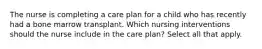 The nurse is completing a care plan for a child who has recently had a bone marrow transplant. Which nursing interventions should the nurse include in the care plan? Select all that apply.