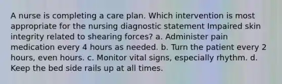 A nurse is completing a care plan. Which intervention is most appropriate for the nursing diagnostic statement Impaired skin integrity related to shearing forces? a. Administer pain medication every 4 hours as needed. b. Turn the patient every 2 hours, even hours. c. Monitor vital signs, especially rhythm. d. Keep the bed side rails up at all times.