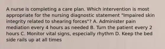 A nurse is completing a care plan. Which intervention is most appropriate for the nursing diagnostic statement "Impaired skin integrity related to shearing forces"? A. Administer pain mediation every 4 hours as needed B. Turn the patient every 2 hours C. Monitor vital signs, especially rhythm D. Keep the bed side rails up at all times