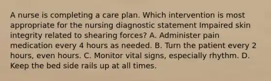 A nurse is completing a care plan. Which intervention is most appropriate for the nursing diagnostic statement Impaired skin integrity related to shearing forces? A. Administer pain medication every 4 hours as needed. B. Turn the patient every 2 hours, even hours. C. Monitor vital signs, especially rhythm. D. Keep the bed side rails up at all times.