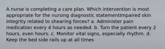 A nurse is completing a care plan. Which intervention is most appropriate for the nursing diagnostic statementImpaired skin integrity related to shearing forces? a. Administer pain medication every 4 hours as needed. b. Turn the patient every 2 hours, even hours. c. Monitor vital signs, especially rhythm. d. Keep the bed side rails up at all times