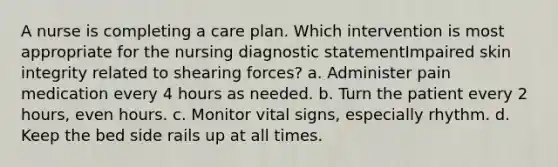 A nurse is completing a care plan. Which intervention is most appropriate for the nursing diagnostic statementImpaired skin integrity related to shearing forces? a. Administer pain medication every 4 hours as needed. b. Turn the patient every 2 hours, even hours. c. Monitor vital signs, especially rhythm. d. Keep the bed side rails up at all times.