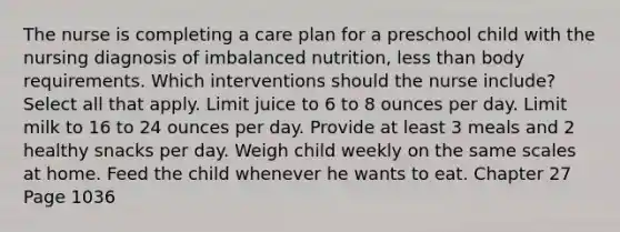 The nurse is completing a care plan for a preschool child with the nursing diagnosis of imbalanced nutrition, less than body requirements. Which interventions should the nurse include? Select all that apply. Limit juice to 6 to 8 ounces per day. Limit milk to 16 to 24 ounces per day. Provide at least 3 meals and 2 healthy snacks per day. Weigh child weekly on the same scales at home. Feed the child whenever he wants to eat. Chapter 27 Page 1036