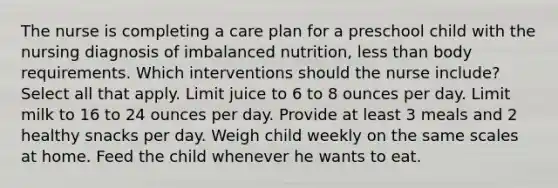 The nurse is completing a care plan for a preschool child with the nursing diagnosis of imbalanced nutrition, less than body requirements. Which interventions should the nurse include? Select all that apply. Limit juice to 6 to 8 ounces per day. Limit milk to 16 to 24 ounces per day. Provide at least 3 meals and 2 healthy snacks per day. Weigh child weekly on the same scales at home. Feed the child whenever he wants to eat.