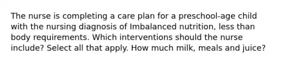 The nurse is completing a care plan for a preschool-age child with the nursing diagnosis of Imbalanced nutrition, less than body requirements. Which interventions should the nurse include? Select all that apply. How much milk, meals and juice?