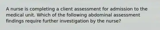 A nurse is completing a client assessment for admission to the medical unit. Which of the following abdominal assessment findings require further investigation by the nurse?