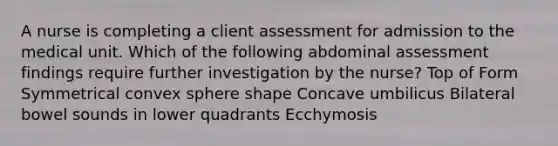 A nurse is completing a client assessment for admission to the medical unit. Which of the following abdominal assessment findings require further investigation by the nurse? Top of Form Symmetrical convex sphere shape Concave umbilicus Bilateral bowel sounds in lower quadrants Ecchymosis