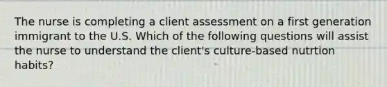 The nurse is completing a client assessment on a first generation immigrant to the U.S. Which of the following questions will assist the nurse to understand the client's culture-based nutrtion habits?