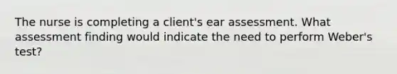 The nurse is completing a client's ear assessment. What assessment finding would indicate the need to perform Weber's test?