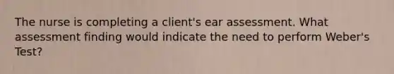 The nurse is completing a client's ear assessment. What assessment finding would indicate the need to perform Weber's Test?