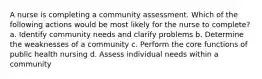 A nurse is completing a community assessment. Which of the following actions would be most likely for the nurse to complete? a. Identify community needs and clarify problems b. Determine the weaknesses of a community c. Perform the core functions of public health nursing d. Assess individual needs within a community