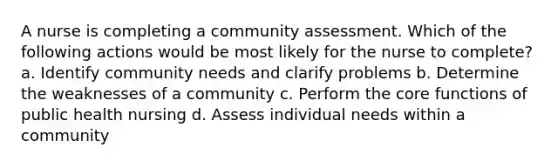 A nurse is completing a community assessment. Which of the following actions would be most likely for the nurse to complete? a. Identify community needs and clarify problems b. Determine the weaknesses of a community c. Perform the core functions of public health nursing d. Assess individual needs within a community