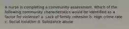 A nurse is completing a community assessment. Which of the following community characteristics would be identified as a factor for violence? a. Lack of family cohesion b. High crime rate c. Social isolation d. Substance abuse