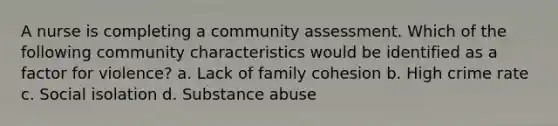 A nurse is completing a community assessment. Which of the following community characteristics would be identified as a factor for violence? a. Lack of family cohesion b. High crime rate c. Social isolation d. Substance abuse