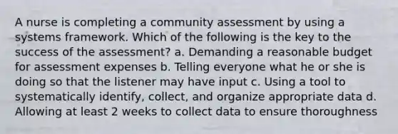 A nurse is completing a community assessment by using a systems framework. Which of the following is the key to the success of the assessment? a. Demanding a reasonable budget for assessment expenses b. Telling everyone what he or she is doing so that the listener may have input c. Using a tool to systematically identify, collect, and organize appropriate data d. Allowing at least 2 weeks to collect data to ensure thoroughness